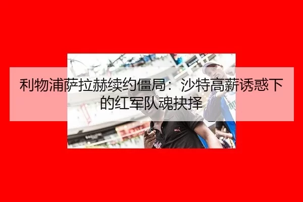 利物浦萨拉赫续约僵局：沙特高薪诱惑下的红军队魂抉择