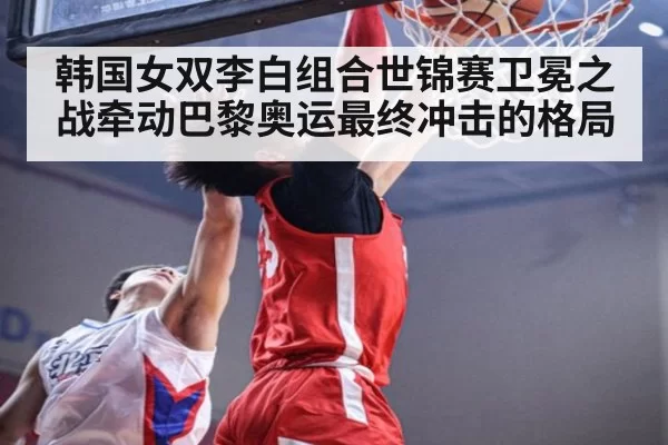 韩国女双李白组合世锦赛卫冕之战牵动巴黎奥运最终冲击的格局