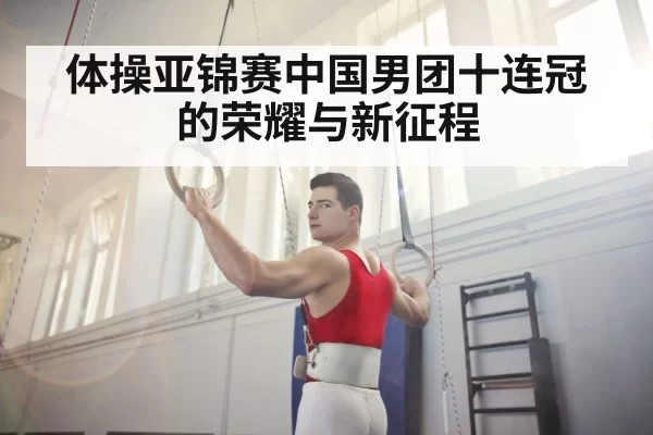 体操亚锦赛中国男团十连冠的荣耀与新征程