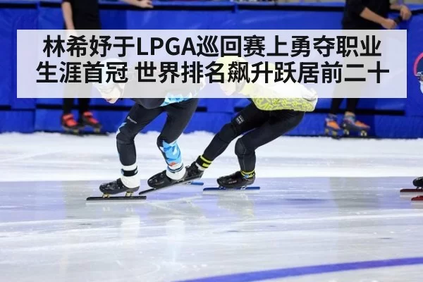 林希妤于LPGA巡回赛上勇夺职业生涯首冠 世界排名飙升跃居前二十