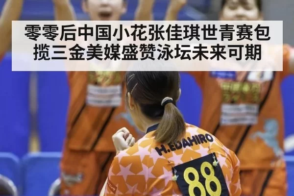 零零后中国小花张佳琪世青赛包揽三金美媒盛赞泳坛未来可期