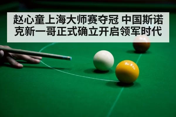 赵心童上海大师赛夺冠 中国斯诺克新一哥正式确立开启领军时代